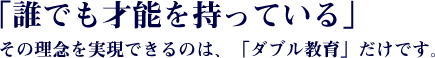 「誰でも才能を持っている」その理念を実現できるのは、他にはない「ダブル教育」だけです。