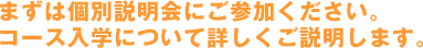 まずは個別説明会にご参加ください。コース入学について詳しくご説明します。