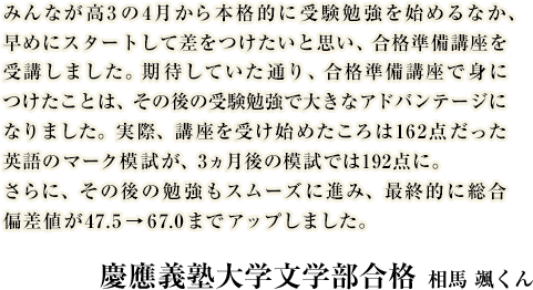 みんなが高3の4月から本格的に受験勉強を始めるなか、早めにスタートして差をつけたいと思い、合格準備講座を受講しました。期待していた通り、合格準備講座で身につけたことは、その後の受験勉強で大きなアドバンテージになりました。実際、講座を受け始めたころは162点だった英語のマーク模試が、3ヵ月後の模試では192点に。さらに、その後の勉強もスムーズに進み、最終的に総合偏差値が47.5→67.0までアップしました。慶應義塾大学文学部 合格　相馬くん