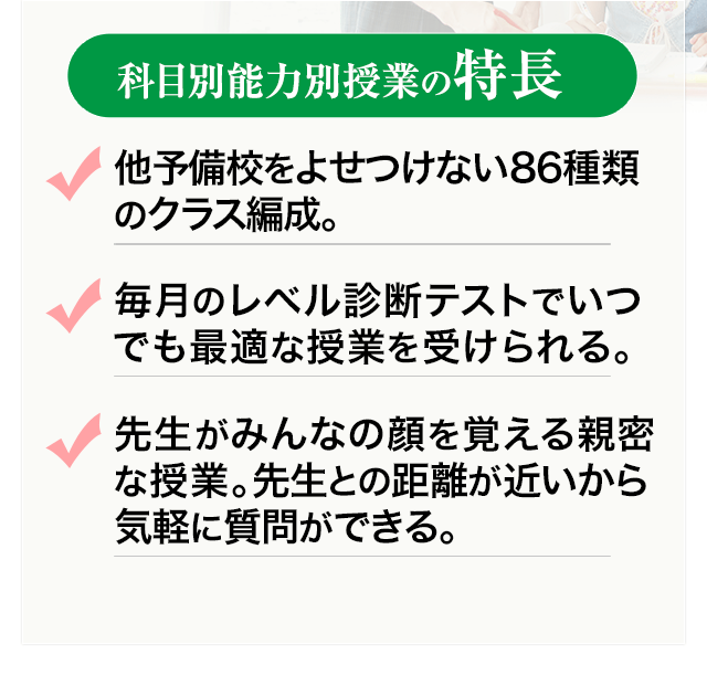 科目別能力別授業の特長 ・他予備校をよせつけない86種類のクラス編成。・毎月のレベル診断テストでいつでも最適な授業を受けられる。・先生がみんなの顔を覚える親密な授業。先生との距離が近いから気軽に質問ができる。